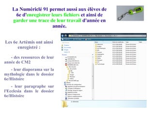 La Numériclé 91 permet aussi aux élèves de
6e d'enregistrer leurs fichiers et ainsi de
garder une trace de leur travail d'année en
année.
Les 6e Artémis ont ainsi
enregistré :
- des ressources de leur
année de CM2
- leur diaporama sur la
mythologie dans le dossier
6e/Histoire
- leur paragraphe sur
l'Ecclesia dans le dossier
6e/Histoire
 