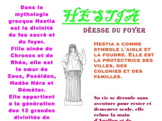 HESTIA
Déesse Du foyer
Dans la
mythologie
grecque Hestia
est la divinité
du feu sacré et
du foyer.
Fille ainée de
Chronos et de
Rhéa, elle est
la sœur de
Zeus, Poséidon,
Hadès Héra et
Déméter.
Elle appartient
a la génération
des 12 grandes
divinités de
Hestia a comme
symbole l'aigle et
la foudre. Elle est
la protectrice des
villes, des
colonies et des
familles.
Sa vie se déroule sans
aventure pour rester et
demeurer seule, elle
refuse la main
 