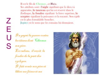 Z
E
U
S
Il est le fils de Chronos , et Rhéa.
Ses attributs sont : l'aigle signifiant que le dieu va
apparaitre, le taureau qui lui est réservé dans le
Zodiaque, la foudre signifiant la force suprême, le
sceptre signifiant la puissance et la royauté. Son égide
est le plus formidable bouclier.
Jupiter est le nom que les romains lui donnaient.
Il a gagné la guerre contre
les titans dont Chronos
son père.
En cadeau, il reçoit la
foudre de la part des
cyclopes.
Il fait vomir son père et
libère ses frères et ses
 