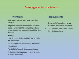Avantages et Inconvénients
Avantages
• Réactions rapides, temps de synthèse
abaissés
• Augmentation de la vitesse de réaction
grâce à une mobilité accrue importante
sursaturation qui abaisse la solubilité des
produits
• Pureté
• Permet choix de la morphologie et taille
des particules
• Faible dispersion de taille des particules
• Cristallinité
• Possibilité d’obtenir des monocristaux
• Facilement transposable vers de grandes
échelles (industrie)
Inconvénients
• Nécessité d’autoclaves assez
coûteux, recouverts de teflon
• La réactions n’est pas contrôler
lors de la synthèse
 