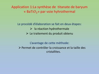 Application 1:La synthèse de titanate de baryum
« BaTi𝑂3» par voie hyhrothermal
Le procédé d’élaboration se fait en deux étapes:
 la réaction hydrothermale
 Le traitement du produit obtenu
L’avantage de cette méthode:
Permet de contrôler la croissance et la taille des
cristallites.
 