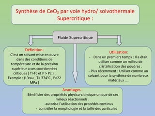 Fluide Supercritique
Définition :
C’est un solvant mise en ouvre
dans des conditions de
température et de la pression
supérieur a ces coordonnées
critiques ( T>Tc et P > Pc ) .
Exemple : (L’eau , T> 374°C , P>22
MPa )
Utilisation:
- Dans un premiers temps : Il a était
utiliser comme un milieu de
cristallisation des poudres .
- Plus récemment : Utiliser comme un
solvant pour la synthèse de nombreux
matériaux ….
Synthèse de CeO₂ par voie hydro/ solvothermale
Supercritique :
Avantages :
-Bénéficier des propriétés physico-chimique unique de ces
milieux réactionnels .
-autorise l’utilisation des procédés continus
- contrôler la morphologie et la taille des particules
 