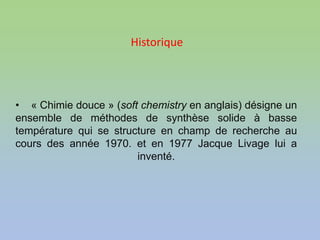 • « Chimie douce » (soft chemistry en anglais) désigne un
ensemble de méthodes de synthèse solide à basse
température qui se structure en champ de recherche au
cours des année 1970. et en 1977 Jacque Livage lui a
inventé.
Historique
 