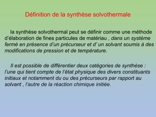 Définition de la synthèse solvothermale
la synthèse solvothermal peut se définir comme une méthode
d’élaboration de fines particules de matériau , dans un système
fermé en présence d’un précurseur et d’ un solvant soumis à des
modifications de pression et de température.
Il est possible de différentier deux catégories de synthèse :
l’une qui tient compte de l’état physique des divers constituants
initiaux et notamment du ou des précurseurs par rapport au
solvant , l’autre de la réaction chimique initiée.
 