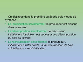 On distingue dans la première catégorie trois modes de
synthèse .
• La précipitation solvothermal : le précurseur est dissous
dans le solvant.
• La décomposition solvothermal : le précurseur ,
initialement insoluble , est soumis à une décomposition
au sein du solvant.
• La recristallisation solvothermal: le précurseur ,
initialement à l’état solide , subit une réaction de type
solubilisation – recristallisation.
 
