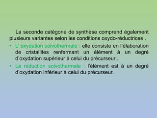 La seconde catégorie de synthèse comprend également
plusieurs variantes selon les conditions oxydo-réductrices .
• L’ oxydation solvothermale : elle consiste en l’élaboration
de cristallites renfermant un élément à un degré
d’oxydation supérieur à celui du précurseur .
• La réduction solvothermale : l’élément est à un degré
d’oxydation inférieur à celui du précurseur.
 