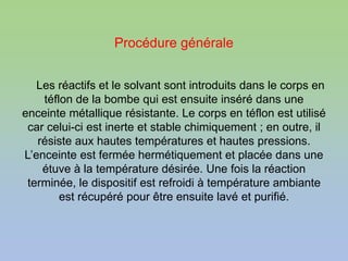 Procédure générale
Les réactifs et le solvant sont introduits dans le corps en
téflon de la bombe qui est ensuite inséré dans une
enceinte métallique résistante. Le corps en téflon est utilisé
car celui-ci est inerte et stable chimiquement ; en outre, il
résiste aux hautes températures et hautes pressions.
L’enceinte est fermée hermétiquement et placée dans une
étuve à la température désirée. Une fois la réaction
terminée, le dispositif est refroidi à température ambiante
est récupéré pour être ensuite lavé et purifié.
 