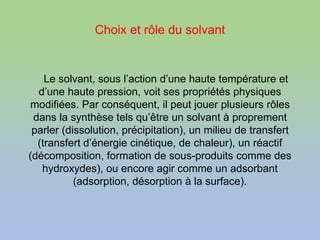 Choix et rôle du solvant
Le solvant, sous l’action d’une haute température et
d’une haute pression, voit ses propriétés physiques
modifiées. Par conséquent, il peut jouer plusieurs rôles
dans la synthèse tels qu’être un solvant à proprement
parler (dissolution, précipitation), un milieu de transfert
(transfert d’énergie cinétique, de chaleur), un réactif
(décomposition, formation de sous-produits comme des
hydroxydes), ou encore agir comme un adsorbant
(adsorption, désorption à la surface).
 