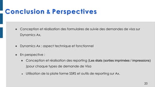Conclusion & Perspectives
● Conception et réalisation des formulaires de suivie des demandes de visa sur
Dynamics Ax,
● Dynamics Ax : aspect technique et fonctionnel
● En perspective :
● Conception et réalisation des reporting (Les états (sorties imprimées / impressions)
)pour chaque types de demande de Visa
● Utilisation de la plate forme SSRS et outils de reporting sur Ax.
20
 