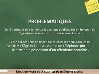 PROBLEMATIQUES
Est-il pertinent de segmenter les actions publicitaires en fonction de
            l’âge et/ou du sexe? Si oui quels segments viser?

   Existe-t-il des liens de dépendance entre les deux couples de
  variables : l’âge et la possession d’un téléphone portable,
      le sexe et la possession d’un téléphone portable ?




         ETUDE DU PROFIL DE LA CLIENTÈLE DE TÉLÉPHONIE MOBILE
 
