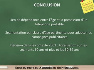 CONCLUSION


  Lien de dépendance entre l’âge et la possession d’un
                  téléphone portable

Segmentation par classe d’âge pertinente pour adapter les
                campagnes publicitaires

   Décision dans le contexte 2001 : Focalisation sur les
         segments 60 ans et plus et les 30-59 ans



      ETUDE DU PROFIL DE LA CLIENTÈLE DE TÉLÉPHONIE MOBILE
 