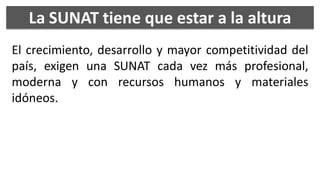 La SUNAT tiene que estar a la altura
El crecimiento, desarrollo y mayor competitividad del
país, exigen una SUNAT cada vez más profesional,
moderna y con recursos humanos y materiales
idóneos.
 