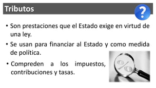 Tributos
• Son prestaciones que el Estado exige en virtud de
  una ley.
• Se usan para financiar al Estado y como medida
  de política.
• Compreden a los impuestos,
  contribuciones y tasas.
 