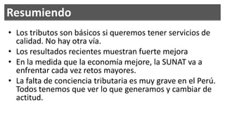 Resumiendo
• Los tributos son básicos si queremos tener servicios de
  calidad. No hay otra vía.
• Los resultados recientes muestran fuerte mejora
• En la medida que la economía mejore, la SUNAT va a
  enfrentar cada vez retos mayores.
• La falta de conciencia tributaria es muy grave en el Perú.
  Todos tenemos que ver lo que generamos y cambiar de
  actitud.
 