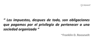 “ Los impuestos, despues de todo, son obligaciones
que pagamos por el privilegio de pertenecer a una
sociedad organizada “
                                 ~Franklin D. Roosevelt
 