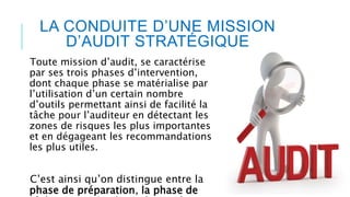 LA CONDUITE D’UNE MISSION
D’AUDIT STRATÉGIQUE
Toute mission d’audit, se caractérise
par ses trois phases d’intervention,
dont chaque phase se matérialise par
l’utilisation d’un certain nombre
d’outils permettant ainsi de facilité la
tâche pour l’auditeur en détectant les
zones de risques les plus importantes
et en dégageant les recommandations
les plus utiles.
C’est ainsi qu’on distingue entre la
phase de préparation, la phase de
 