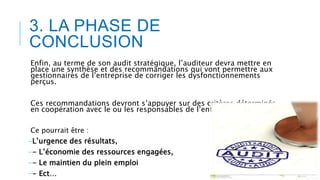 3. LA PHASE DE
CONCLUSION
Enfin, au terme de son audit stratégique, l’auditeur devra mettre en
place une synthèse et des recommandations qui vont permettre aux
gestionnaires de l’entreprise de corriger les dysfonctionnements
perçus.
Ces recommandations devront s’appuyer sur des critères déterminés
en coopération avec le ou les responsables de l’entreprise auditée.
Ce pourrait être :
-L’urgence des résultats,
-- L’économie des ressources engagées,
-- Le maintien du plein emploi
-- Ect…
 