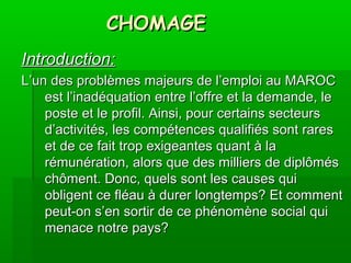 CHOMAGECHOMAGE
Introduction:Introduction:
L’un des problèmes majeurs de l’emploi au MAROCL’un des problèmes majeurs de l’emploi au MAROC
est l’inadéquation entre l’offre et la demande, leest l’inadéquation entre l’offre et la demande, le
poste et le profil. Ainsi, pour certains secteursposte et le profil. Ainsi, pour certains secteurs
d’activités, les compétences qualifiés sont raresd’activités, les compétences qualifiés sont rares
et de ce fait trop exigeantes quant à laet de ce fait trop exigeantes quant à la
rémunération, alors que des milliers de diplômésrémunération, alors que des milliers de diplômés
chôment. Donc, quels sont les causes quichôment. Donc, quels sont les causes qui
obligent ce fléau à durer longtemps? Et commentobligent ce fléau à durer longtemps? Et comment
peut-on s’en sortir de ce phénomène social quipeut-on s’en sortir de ce phénomène social qui
menace notre pays?menace notre pays?
 
