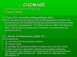 CHOMAGECHOMAGE
Le chômage va durer longtempsLe chômage va durer longtemps
1 Facteur social1 Facteur social
1.1 Taux d’accroissement démographique élevé1.1 Taux d’accroissement démographique élevé
A l’instar de beaucoup de pays en voie de développement, le Maroc estA l’instar de beaucoup de pays en voie de développement, le Maroc est
caractérisé par une fécondité très élevée surtout dans les zones rurales.caractérisé par une fécondité très élevée surtout dans les zones rurales.
La population est passée de 11,6 millions hbts en 1960 à 30 millions enLa population est passée de 11,6 millions hbts en 1960 à 30 millions en
2004. Cela résulte du progrès de la médecine et l’amélioration des2004. Cela résulte du progrès de la médecine et l’amélioration des
conditions de vie.conditions de vie.
1.2 Niveau d’urbanisation faible( 591.2 Niveau d’urbanisation faible( 59 ))
En conséquence:En conséquence:
 du croit naturel de la population urbaine,du croit naturel de la population urbaine,
 de l’exode rurale,de l’exode rurale,
 du passage de certaines localités du statut rural à celui de l’urbaindu passage de certaines localités du statut rural à celui de l’urbain
 et enfin l’extension des limites urbaines des localités existantes,et enfin l’extension des limites urbaines des localités existantes,
l’urbanisation a pu atteindre une moyenne de 59l’urbanisation a pu atteindre une moyenne de 59 qui est plus élevéequi est plus élevée
par rapport à celle mondiale 48par rapport à celle mondiale 48 , mais inférieur à celle des pays, mais inférieur à celle des pays
développés 74développés 74
 