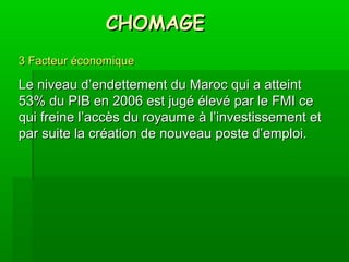CHOMAGECHOMAGE
3 Facteur économique3 Facteur économique
Le niveau d’endettement du Maroc qui a atteintLe niveau d’endettement du Maroc qui a atteint
53% du PIB en 2006 est jugé élevé par le FMI ce53% du PIB en 2006 est jugé élevé par le FMI ce
qui freine l’accès du royaume à l’investissement etqui freine l’accès du royaume à l’investissement et
par suite la création de nouveau poste d’emploi.par suite la création de nouveau poste d’emploi.
 