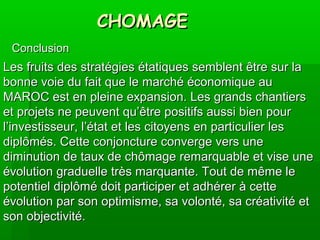 CHOMAGECHOMAGE
ConclusionConclusion
Les fruits des stratégies étatiques semblent être sur laLes fruits des stratégies étatiques semblent être sur la
bonne voie du fait que le marché économique aubonne voie du fait que le marché économique au
MAROC est en pleine expansion. Les grands chantiersMAROC est en pleine expansion. Les grands chantiers
et projets ne peuvent qu’être positifs aussi bien pouret projets ne peuvent qu’être positifs aussi bien pour
l’investisseur, l’état et les citoyens en particulier lesl’investisseur, l’état et les citoyens en particulier les
diplômés. Cette conjoncture converge vers unediplômés. Cette conjoncture converge vers une
diminution de taux de chômage remarquable et vise unediminution de taux de chômage remarquable et vise une
évolution graduelle très marquante. Tout de même leévolution graduelle très marquante. Tout de même le
potentiel diplômé doit participer et adhérer à cettepotentiel diplômé doit participer et adhérer à cette
évolution par son optimisme, sa volonté, sa créativité etévolution par son optimisme, sa volonté, sa créativité et
son objectivité.son objectivité.
 