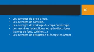 • Les ouvrages de prise d’eau.
• Les ouvrages de contrôle.
• Les ouvrages de drainage du corps du barrage.
• Les machines hydrauliques et hydroélectriques
(vannes de fons, turbines….)
• Les ouvrages de dissipation d’énergie en amont
10
 