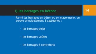 Parmi les barrages en béton ou en maçonnerie, on
trouve principalement 3 catégories :
- les barrages-poids
- les barrages-voûtes
- les barrages à contreforts
14
I) les barrages en béton:
 