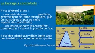 Le barrage à contreforts :
Il est constitué d’une :
- une série de murs parallèles,
généralement de forme triangulaire, plus
ou moins épais et plus ou moins
espacés (les contreforts);
- une bouchure entre les contreforts
transmettant à ceux-ci la poussée de l'eau.
Il est bien adapté aux vallées larges avec
une fondation rocheuse de bonne qualité.
Fig ( 10
)
,
(
11
: ) Barrage de Grandval
17
 