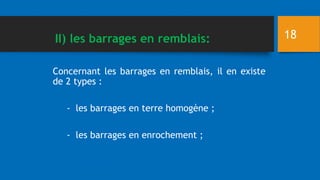 Concernant les barrages en remblais, il en existe
de 2 types :
- les barrages en terre homogène ;
- les barrages en enrochement ;
18
II) les barrages en remblais:
 