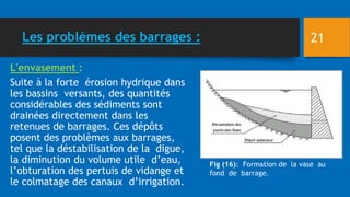 Les problèmes des barrages :
L'envasement :
Suite à la forte érosion hydrique dans
les bassins versants, des quantités
considérables des sédiments sont
drainées directement dans les
retenues de barrages. Ces dépôts
posent des problèmes aux barrages,
tel que la déstabilisation de la digue,
la diminution du volume utile d’eau,
l’obturation des pertuis de vidange et
le colmatage des canaux d’irrigation.
Fig (16): Formation de la vase au
fond de barrage.
21
 