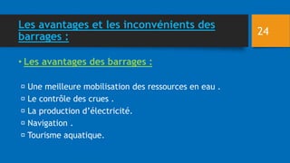 Les avantages et les inconvénients des
barrages :
• Les avantages des barrages :
Une meilleure mobilisation des ressources en eau .
Le contrôle des crues .
La production d’électricité.
Navigation .
Tourisme aquatique.
24
 