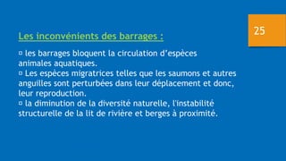 Les inconvénients des barrages :
les barrages bloquent la circulation d’espèces
animales aquatiques.
Les espèces migratrices telles que les saumons et autres
anguilles sont perturbées dans leur déplacement et donc,
leur reproduction.
la diminution de la diversité naturelle, l'instabilité
structurelle de la lit de rivière et berges à proximité.
25
 