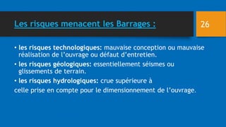 Les risques menacent les Barrages :
• les risques technologiques: mauvaise conception ou mauvaise
réalisation de l’ouvrage ou défaut d’entretien.
• les risques géologiques: essentiellement séismes ou
glissements de terrain.
• les risques hydrologiques: crue supérieure à
celle prise en compte pour le dimensionnement de l’ouvrage.
26
 