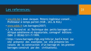Les references:
• ww.vliz.be ( Jean Jacques Peters) Ingénieur-conseil ,
Professeur à temps partiel (VUB , UCL & KUL)
• www.edsb.fr Les barrages (
2007
)
• J. M. Durand et al: Technique des petits barrages en
Afrique sahélienne et équatoriale, cemagref éditions –
ISBN 2- 85362-511-7/1999.
• http://www.barrages-cfgb.org/Info/pr_barC4.html (se
site présente des exemples (se site présente les
raisons de la construction d’un barrage et les premier
barrages construit par des civilisations).
31
 