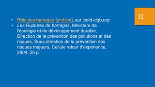 32
• Rôle des barrages [archive], sur icold-cigb.org
• Les Ruptures de barrages, Ministère de
l'écologie et du développement durable,
Direction de la prévention des pollutions et des
risques, Sous-direction de la prévention des
risques majeurs, Cellule retour d'expérience,
2004, 20 p.
 