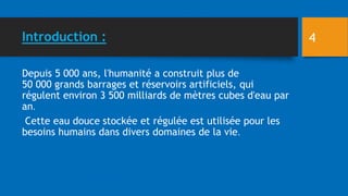 Introduction : 4
Depuis 5 000 ans, l'humanité a construit plus de
50 000 grands barrages et réservoirs artificiels, qui
régulent environ 3 500 milliards de mètres cubes d'eau par
an.
Cette eau douce stockée et régulée est utilisée pour les
besoins humains dans divers domaines de la vie.
 