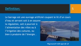 Définition:
Le barrage est une ouvrage artificiel coupant le lit d’un cours
d’eau et servant soit à en assurer
la régulation, soit à pourvoir à
l’alimentation des villes ou à
l’irrigation des cultures, ou
bien à produire de l’énergie .
Fig ( 1
:)
nuoraH inéB egarraB
5
 