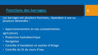 Fonctions des barrages:
Les barrages ont plusieurs fonctions, répondant à une ou
plusieurs demandes :
• Approvisionnement en eau (consommation,
agriculture)
• Production hydroélectrique
• Navigation
• Contrôle d’inondation et soutien d’étiage
• Contrôle du lit du cours d’eau
6
 