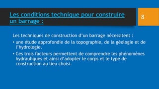 Les conditions technique pour construire
un barrage :
Les techniques de construction d’un barrage nécessitent :
• une étude approfondie de la topographie, de la géologie et de
l’hydrologie.
• Ces trois facteurs permettent de comprendre les phénomènes
hydrauliques et ainsi d’adopter le corps et le type de
construction au lieu choisi.
8
 