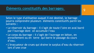 Éléments constitutifs des barrages:
Selon le type d'utilisation auquel il est destiné, le barrage
pourra comprendre plusieurs éléments constitutifs parmi les
suivants :
• Le réservoir du barrage : il s’agit de toute l’aire en aval barré
par l’ouvrage dont on accumule l’eau
• Le corps du barrage : il s’agit de l’ouvrage en béton, en
enrochement ou en terre qui barre le passage du cours
d’eau.
• L’évacuateur de crues qui draine le surplus d’eau du réservoir
lors d’une crue
9
 