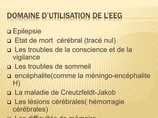 DOMAINE D’UTILISATION DE L’EEG
 Epilepsie
 Etat de mort cérébral (tracé nul)
 Les troubles de la conscience et de la
vigilance
 Les troubles de sommeil
 encéphalite(comme la méningo-encéphalite
H)
 La maladie de Creutzfeldt-Jakob
 Les lésions cérébrales( hémorragie
cérébrales)
 
