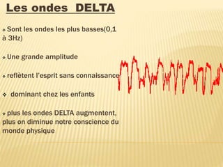 Les ondes DELTA
 Sont les ondes les plus basses(0,1
à 3Hz)
 Une grande amplitude
 reflètent l’esprit sans connaissance
 dominant chez les enfants
 plus les ondes DELTA augmentent,
plus on diminue notre conscience du
monde physique
 