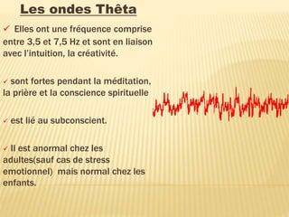 Les ondes Thêta
 Elles ont une fréquence comprise
entre 3,5 et 7,5 Hz et sont en liaison
avec l’intuition, la créativité.
 sont fortes pendant la méditation,
la prière et la conscience spirituelle
 est lié au subconscient.
 Il est anormal chez les
adultes(sauf cas de stress
emotionnel) mais normal chez les
enfants.
 