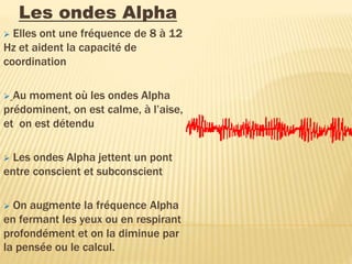 Les ondes Alpha
 Elles ont une fréquence de 8 à 12
Hz et aident la capacité de
coordination
 Au moment où les ondes Alpha
prédominent, on est calme, à l’aise,
et on est détendu
 Les ondes Alpha jettent un pont
entre conscient et subconscient
 On augmente la fréquence Alpha
en fermant les yeux ou en respirant
profondément et on la diminue par
la pensée ou le calcul.
 