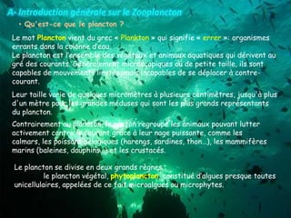 • Qu'est-ce que le plancton ?
Le mot Plancton vient du grec « Plankton » qui signifie « errer »: organismes
errants dans la colonne d’eau.
Le plancton est l’ensemble des végétaux et animaux aquatiques qui dérivent au
gré des courants. Généralement microscopiques ou de petite taille, ils sont
capables de mouvements limités, mais incapables de se déplacer à contre-
courant.
Contrairement au plancton, le necton regroupe les animaux pouvant lutter
activement contre le courant grâce à leur nage puissante, comme les
calmars, les poissons pélagiques (harengs, sardines, thon…), les mammifères
marins (baleines, dauphins…) et les crustacés.
Le plancton se divise en deux grands règnes :
le plancton végétal, phytoplancton, constitué d’algues presque toutes
unicellulaires, appelées de ce fait microalgues ou microphytes.
Leur taille varie de quelques micromètres à plusieurs centimètres, jusqu'à plus
d'un mètre pour les grandes méduses qui sont les plus grands représentants
du plancton.
 