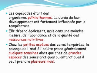  Les copépodes étant des
organismes poïkilothermes. La durée de leur
développement est fortement influencée par la
température.
 Elle dépend également, mais dans une moindre
mesure, de l'abondance et de la qualité des
ressources nutritives.
 Chez les petites espèces des zones tempérées, le
passage de l'œuf à l'adulte prend généralement
quelques semaines alors que chez de grandes
espèces des zones arctiques ou antarctiques il
peut prendre plusieurs mois.
 