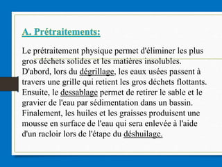 Le prétraitement physique permet d'éliminer les plus
gros déchets solides et les matières insolubles.
D'abord, lors du dégrillage, les eaux usées passent à
travers une grille qui retient les gros déchets flottants.
Ensuite, le dessablage permet de retirer le sable et le
gravier de l'eau par sédimentation dans un bassin.
Finalement, les huiles et les graisses produisent une
mousse en surface de l'eau qui sera enlevée à l'aide
d'un racloir lors de l'étape du déshuilage.
 
