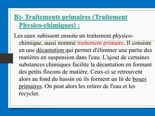 Les eaux subissent ensuite un traitement physico-
chimique, aussi nommé traitement primaire. Il consiste
en une décantation qui permet d'éliminer une partie des
matières en suspension dans l'eau. L'ajout de certaines
substances chimiques facilite la décantation en formant
des petits flocons de matière. Ceux-ci se retrouvent
alors au fond du bassin où ils forment un lit de boues
primaires. On peut alors les retirer de l'eau et les
recycler.
 