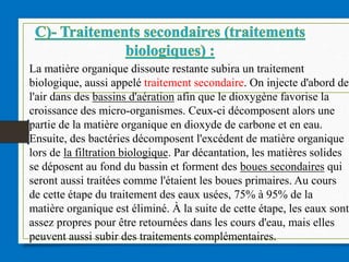 La matière organique dissoute restante subira un traitement
biologique, aussi appelé traitement secondaire. On injecte d'abord de
l'air dans des bassins d'aération afin que le dioxygène favorise la
croissance des micro-organismes. Ceux-ci décomposent alors une
partie de la matière organique en dioxyde de carbone et en eau.
Ensuite, des bactéries décomposent l'excédent de matière organique
lors de la filtration biologique. Par décantation, les matières solides
se déposent au fond du bassin et forment des boues secondaires qui
seront aussi traitées comme l'étaient les boues primaires. Au cours
de cette étape du traitement des eaux usées, 75% à 95% de la
matière organique est éliminé. À la suite de cette étape, les eaux sont
assez propres pour être retournées dans les cours d'eau, mais elles
peuvent aussi subir des traitements complémentaires.
 