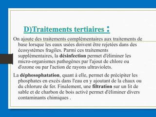 On ajoute des traitements complémentaires aux traitements de
base lorsque les eaux usées doivent être rejetées dans des
écosystèmes fragiles. Parmi ces traitements
supplémentaires, la désinfection permet d'éliminer les
micro-organismes pathogènes par l'ajout de chlore ou
d'ozone ou par l'action de rayons ultraviolets.
La déphosophatation, quant à elle, permet de précipiter les
phosphates en excès dans l'eau en y ajoutant de la chaux ou
du chlorure de fer. Finalement, une filtration sur un lit de
sable et de charbon de bois activé permet d'éliminer divers
contaminants chimiques .
 
